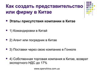 www.openchina.com.ua
Как создать представительство
или фирму в Китае
 Этапы присутствия компании в Китае
 1) Командировки в Китай
 2) Агент или посредник в Китае
 3) Поставки через свою компанию в Гонкоге
 4) Собственная торговая компания в Китае, возврат
экспортного НДС до 17%
 