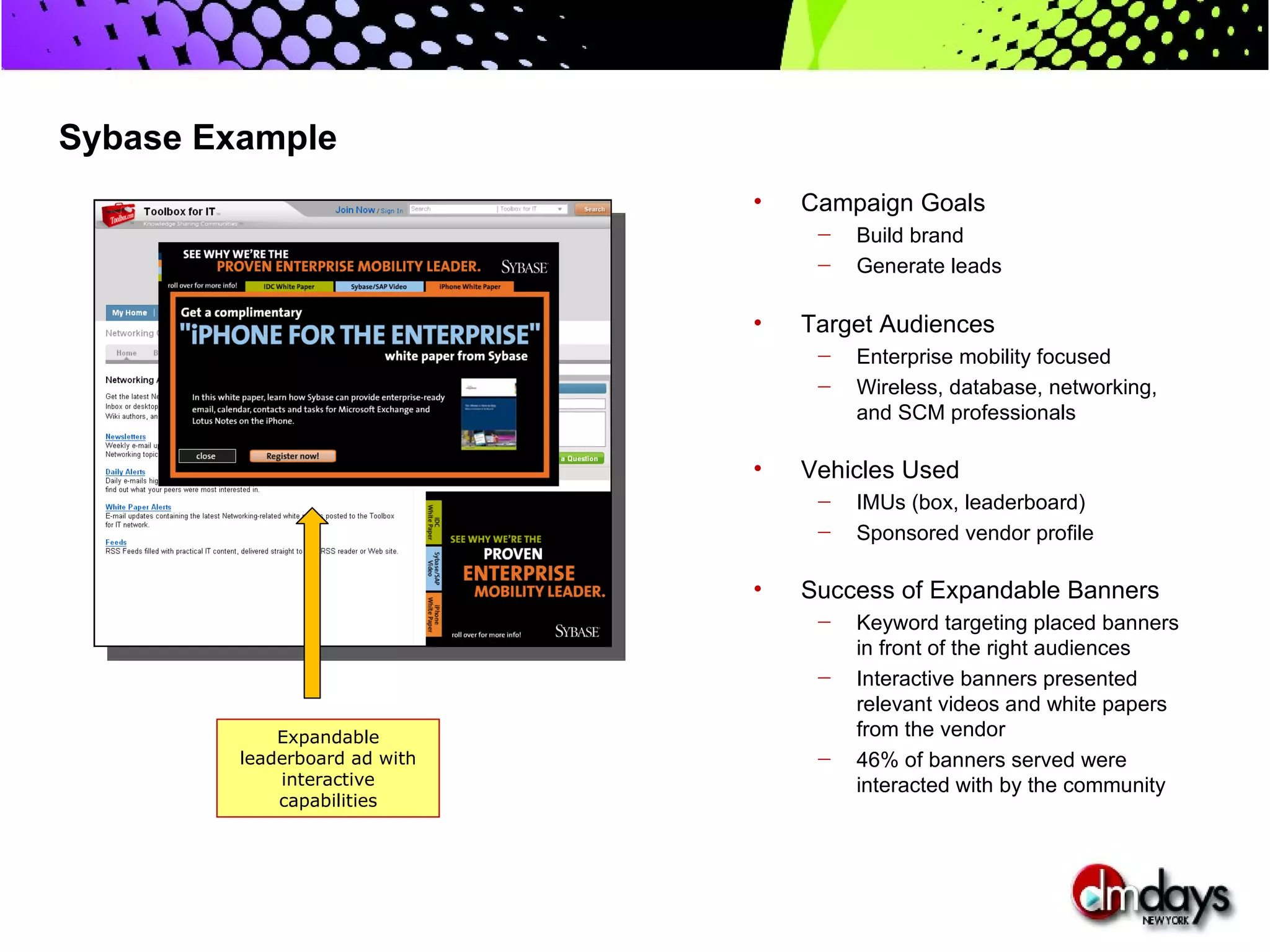Sybase Example
                               •   Campaign Goals
                                    —   Build brand
                                    —   Generate leads

                               •   Target Audiences
                                    —   Enterprise mobility focused
                                    —   Wireless, database, networking,
                                        and SCM professionals

                               •   Vehicles Used
                                    —   IMUs (box, leaderboard)
                                    —   Sponsored vendor profile

                               •   Success of Expandable Banners
                                    —   Keyword targeting placed banners
                                        in front of the right audiences
                                    —   Interactive banners presented
                                        relevant videos and white papers
             Expandable                 from the vendor
         leaderboard ad with        —   46% of banners served were
             interactive                interacted with by the community
             capabilities
 