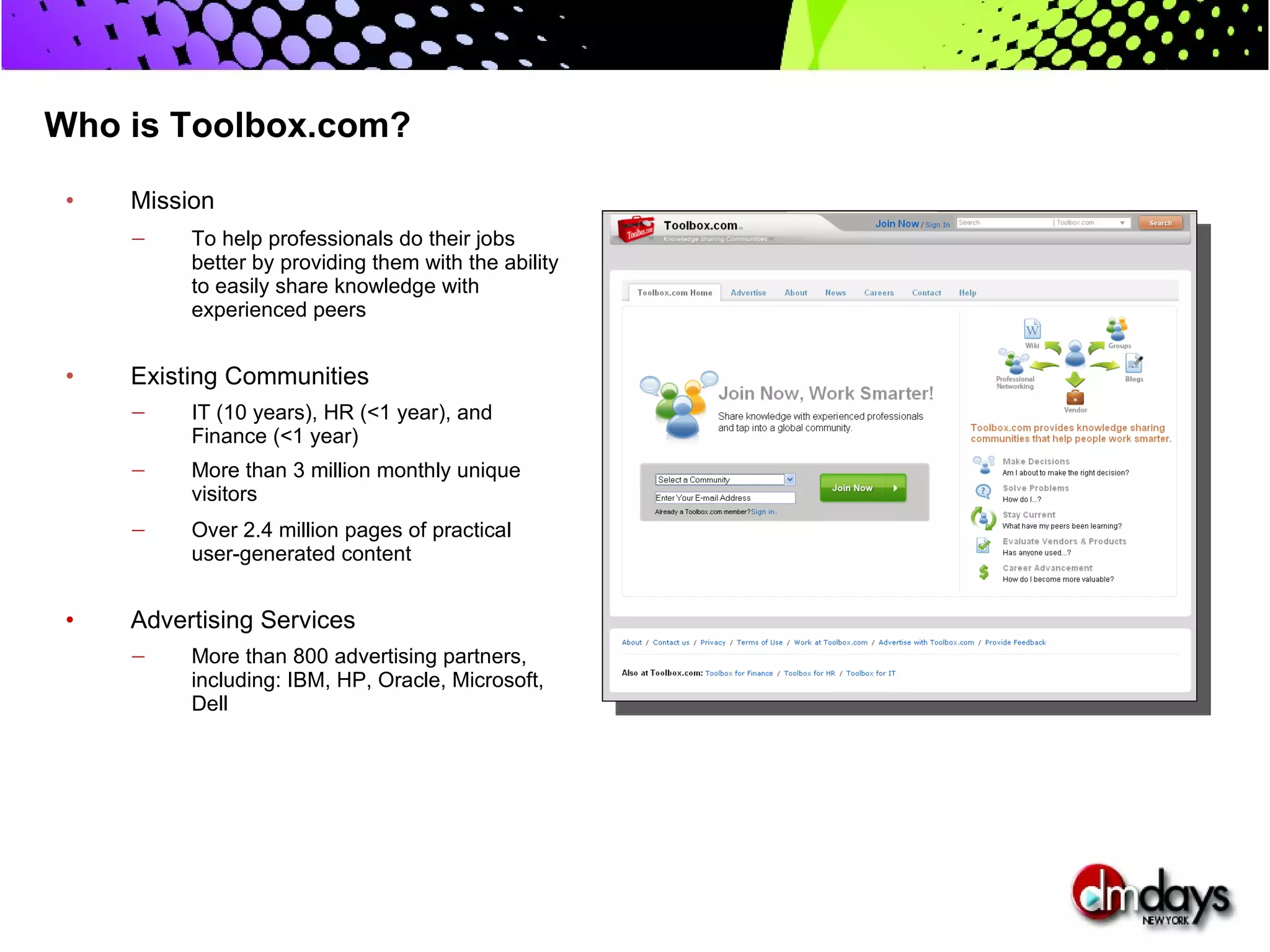 Who is Toolbox.com?

 •   Mission
     —    To help professionals do their jobs
          better by providing them with the ability
          to easily share knowledge with
          experienced peers


 •   Existing Communities
     —    IT (10 years), HR (<1 year), and
          Finance (<1 year)
     —    More than 3 million monthly unique
          visitors
     —    Over 2.4 million pages of practical
          user-generated content


 •   Advertising Services
     —    More than 800 advertising partners,
          including: IBM, HP, Oracle, Microsoft,
          Dell
 