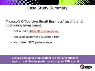 Case Study Summary Microsoft Office Live Small Business’ testing and optimizing investment: Delivered a  40% lift in conversion  Reduced customer acquisition cost Maximized SEM performance Testing and optimizing content is a fast and effective  way to maximize the performance of your SEM spend.  
