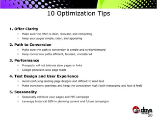 10 Optimization Tips 1. Offer Clarity Make sure the offer is clear, relevant, and compelling Keep your pages simple, clear, and appealing 2. Path to Conversion Make sure the path to conversion is simple and straightforward  Keep conversion paths efficient, focused, uncluttered 3. Performance Prospects will not tolerate slow pages or links Google penalizes slow page loads  4. Test Design and User Experience Avoid confusing landing page designs and difficult to read text Make transitions seamless and keep the consistency high (both messaging and look & feel) 5. Seasonality Seasonally optimize your pages and PPC campaign Leverage historical SEM in planning current and future campaigns 