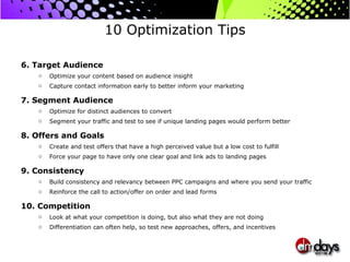 10 Optimization Tips 6. Target Audience Optimize your content based on audience insight Capture contact information early to better inform your marketing 7. Segment Audience Optimize for distinct audiences to convert Segment your traffic and test to see if unique landing pages would perform better 8. Offers and Goals Create and test offers that have a high perceived value but a low cost to fulfill Force your page to have only one clear goal and link ads to landing pages 9. Consistency Build consistency and relevancy between PPC campaigns and where you send your traffic Reinforce the call to action/offer on order and lead forms 10. Competition Look at what your competition is doing, but also what they are not doing Differentiation can often help, so test new approaches, offers, and incentives 