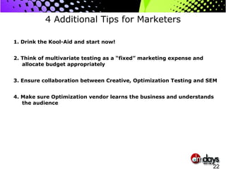 4 Additional Tips for Marketers 1. Drink the Kool-Aid and start now! 2. Think of multivariate testing as a “fixed” marketing expense and allocate budget appropriately 3. Ensure collaboration between Creative, Optimization Testing and SEM 4. Make sure Optimization vendor learns the business and understands the audience 