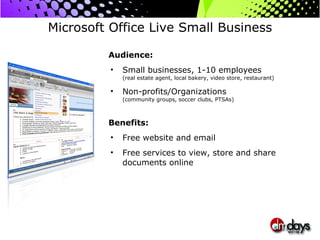 Microsoft Office Live Small Business Audience: Small businesses, 1-10 employees (real estate agent, local bakery, video store, restaurant) Non-profits/Organizations (community groups, soccer clubs, PTSAs) Benefits: Free website and email Free services to view, store and share documents online  