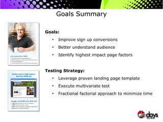 Goals Summary Goals: Improve sign up conversions Better understand audience Identify highest impact page factors Testing Strategy: Leverage proven landing page template Execute multivariate test  Fractional factorial approach to minimize time 