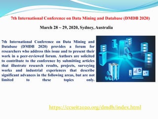 https://ccseit2020.org/dmdb/index.html
7th International Conference on Data Mining and Database (DMDB 2020)
March 28 ~ 29, 2020, Sydney, Australia
7th International Conference on Data Mining and
Database (DMDB 2020) provides a forum for
researchers who address this issue and to present their
work in a peer-reviewed forum. Authors are solicited
to contribute to the conference by submitting articles
that illustrate research results, projects, surveying
works and industrial experiences that describe
significant advances in the following areas, but are not
limited to these topics only.
 