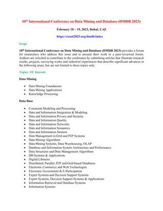 10th
International Conference on Data Mining and Database (DMDB 2023)
February 18 ~ 19, 2023, Dubai, UAE
https://ccseit2023.org/dmdb/index
Scope
10th International Conference on Data Mining and Database (DMDB 2023) provides a forum
for researchers who address this issue and to present their work in a peer-reviewed forum.
Authors are solicited to contribute to the conference by submitting articles that illustrate research
results, projects, surveying works and industrial experiences that describe significant advances in
the following areas, but are not limited to these topics only.
Topics Of Interest
Data Mining
• Data Mining Foundations
• Data Mining Applications
• Knowledge Processing
Data Base
• Constraint Modeling and Processing
• Data and Information Integration & Modeling
• Data and Information Privacy and Security
• Data and Information Quality
• Data and Information Networks
• Data and Information Semantics
• Data and Information Streams
• Data Management in Grid and P2P Systems
• Data Mining Algorithms
• Data Mining Systems, Data Warehousing, OLAP
• Database and Information System Architecture and Performance
• Data Structures and Data Management Algorithms
• DB Systems & Applications
• Digital Libraries
• Distributed, Parallel, P2P and Grid-based Databases
• Electronic Commerce and Web Technologies
• Electronic Government & E-Participation
• Expert Systems and Decision Support Systems
• Expert Systems, Decision Support Systems & Applications
• Information Retrieval and Database Systems
• Information Systems
 