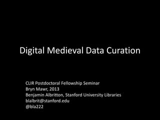 Digital Medieval Data Curation
CLIR Postdoctoral Fellowship Seminar
Bryn Mawr, 2013
Benjamin Albritton, Stanford University Libraries
blalbrit@stanford.edu
@bla222
 