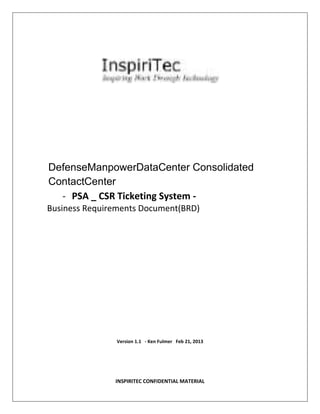 DefenseManpowerDataCenter Consolidated
ContactCenter
- PSA _ CSR Ticketing System Business Requirements Document(BRD)

Version 1.1 - Ken Fulmer Feb 21, 2013

INSPIRITEC CONFIDENTIAL MATERIAL

 