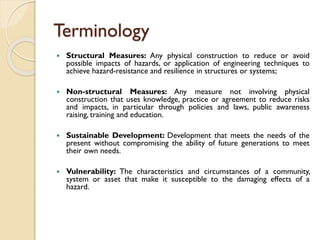 Terminology
 Structural Measures: Any physical construction to reduce or avoid
possible impacts of hazards, or application of engineering techniques to
achieve hazard-resistance and resilience in structures or systems;
 Non-structural Measures: Any measure not involving physical
construction that uses knowledge, practice or agreement to reduce risks
and impacts, in particular through policies and laws, public awareness
raising, training and education.
 Sustainable Development: Development that meets the needs of the
present without compromising the ability of future generations to meet
their own needs.
 Vulnerability: The characteristics and circumstances of a community,
system or asset that make it susceptible to the damaging effects of a
hazard.
 