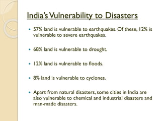 India’sVulnerability to Disasters
 57% land is vulnerable to earthquakes. Of these, 12% is
vulnerable to severe earthquakes.
 68% land is vulnerable to drought.
 12% land is vulnerable to floods.
 8% land is vulnerable to cyclones.
 Apart from natural disasters, some cities in India are
also vulnerable to chemical and industrial disasters and
man-made disasters.
 