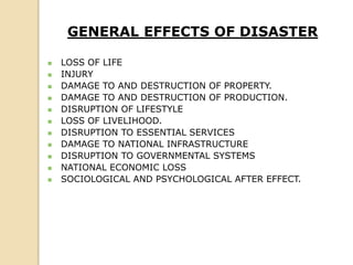 GENERAL EFFECTS OF DISASTER
 LOSS OF LIFE
 INJURY
 DAMAGE TO AND DESTRUCTION OF PROPERTY.
 DAMAGE TO AND DESTRUCTION OF PRODUCTION.
 DISRUPTION OF LIFESTYLE
 LOSS OF LIVELIHOOD.
 DISRUPTION TO ESSENTIAL SERVICES
 DAMAGE TO NATIONAL INFRASTRUCTURE
 DISRUPTION TO GOVERNMENTAL SYSTEMS
 NATIONAL ECONOMIC LOSS
 SOCIOLOGICAL AND PSYCHOLOGICAL AFTER EFFECT.
 