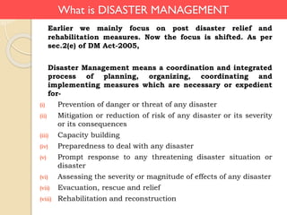 What is DISASTER MANAGEMENT
Earlier we mainly focus on post disaster relief and
rehabilitation measures. Now the focus is shifted. As per
sec.2(e) of DM Act-2005,
Disaster Management means a coordination and integrated
process of planning, organizing, coordinating and
implementing measures which are necessary or expedient
for-
(i) Prevention of danger or threat of any disaster
(ii) Mitigation or reduction of risk of any disaster or its severity
or its consequences
(iii) Capacity building
(iv) Preparedness to deal with any disaster
(v) Prompt response to any threatening disaster situation or
disaster
(vi) Assessing the severity or magnitude of effects of any disaster
(vii) Evacuation, rescue and relief
(viii) Rehabilitation and reconstruction
 