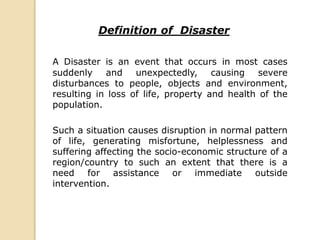Definition of Disaster
A Disaster is an event that occurs in most cases
suddenly and unexpectedly, causing severe
disturbances to people, objects and environment,
resulting in loss of life, property and health of the
population.
Such a situation causes disruption in normal pattern
of life, generating misfortune, helplessness and
suffering affecting the socio-economic structure of a
region/country to such an extent that there is a
need for assistance or immediate outside
intervention.
 