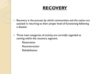 RECOVERY
 Recovery is the process by which communities and the nation are
assisted in returning to their proper level of functioning following
a disaster.
 Three main categories of activity are normally regarded as
coming within the recovery segment:
 Restoration
 Reconstruction
 Rehabilitation
 