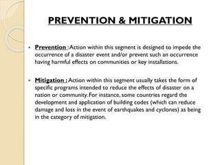 PREVENTION & MITIGATION
 Prevention :Action within this segment is designed to impede the
occurrence of a disaster event and/or prevent such an occurrence
having harmful effects on communities or key installations.
 Mitigation : Action within this segment usually takes the form of
specific programs intended to reduce the effects of disaster on a
nation or community. For instance, some countries regard the
development and application of building codes (which can reduce
damage and loss in the event of earthquakes and cyclones) as being
in the category of mitigation.
 