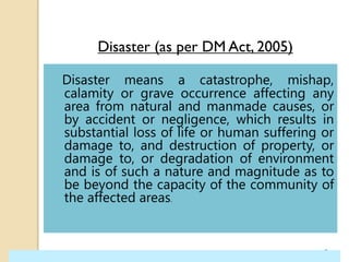 Disaster (as per DM Act, 2005)
Disaster means a catastrophe, mishap,
calamity or grave occurrence affecting any
area from natural and manmade causes, or
by accident or negligence, which results in
substantial loss of life or human suffering or
damage to, and destruction of property, or
damage to, or degradation of environment
and is of such a nature and magnitude as to
be beyond the capacity of the community of
the affected areas.
3
 