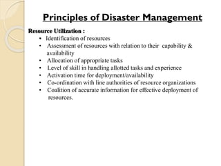Resource Utilization :
• Identification of resources
• Assessment of resources with relation to their capability &
availability
• Allocation of appropriate tasks
• Level of skill in handling allotted tasks and experience
• Activation time for deployment/availability
• Co-ordination with line authorities of resource organizations
• Coalition of accurate information for effective deployment of
resources.
Principles of Disaster Management
 