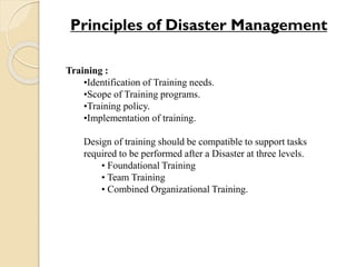 Training :
•Identification of Training needs.
•Scope of Training programs.
•Training policy.
•Implementation of training.
Design of training should be compatible to support tasks
required to be performed after a Disaster at three levels.
• Foundational Training
• Team Training
• Combined Organizational Training.
Principles of Disaster Management
 