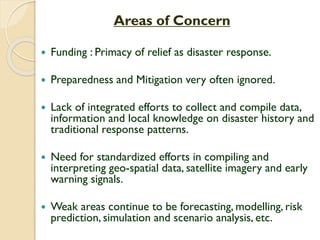 Areas of Concern
 Funding : Primacy of relief as disaster response.
 Preparedness and Mitigation very often ignored.
 Lack of integrated efforts to collect and compile data,
information and local knowledge on disaster history and
traditional response patterns.
 Need for standardized efforts in compiling and
interpreting geo-spatial data, satellite imagery and early
warning signals.
 Weak areas continue to be forecasting, modelling, risk
prediction, simulation and scenario analysis, etc.
 