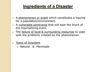  A phenomenon or event which constitutes a trauma
for a population/environment.
 A vulnerable point/area that will bear the brunt of
the traumatizing event.
 The failure of local & surrounding resources to cope
with the problems created by the phenomenon.
 Types of Disasters
 Natural & Manmade
Ingredients of a Disaster
 