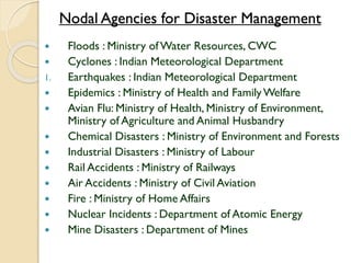 Nodal Agencies for Disaster Management
 Floods : Ministry of Water Resources, CWC
 Cyclones : Indian Meteorological Department
1. Earthquakes : Indian Meteorological Department
 Epidemics : Ministry of Health and FamilyWelfare
 Avian Flu: Ministry of Health, Ministry of Environment,
Ministry of Agriculture and Animal Husbandry
 Chemical Disasters : Ministry of Environment and Forests
 Industrial Disasters : Ministry of Labour
 Rail Accidents : Ministry of Railways
 Air Accidents : Ministry of Civil Aviation
 Fire : Ministry of Home Affairs
 Nuclear Incidents : Department of Atomic Energy
 Mine Disasters : Department of Mines
 