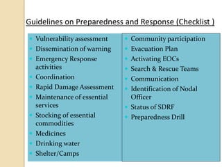 Guidelines on Preparedness and Response (Checklist )
 Vulnerability assessment
 Dissemination of warning
 Emergency Response
activities
 Coordination
 Rapid Damage Assessment
 Maintenance of essential
services
 Stocking of essential
commodities
 Medicines
 Drinking water
 Shelter/Camps
 Community participation
 Evacuation Plan
 Activating EOCs
 Search & Rescue Teams
 Communication
 Identification of Nodal
Officer
 Status of SDRF
 Preparedness Drill
 