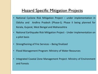 Hazard Specific Mitigation Projects
• National Cyclone Risk Mitigation Project – under implementation in
Odisha and Andhra Pradesh (Phase-I); Phase II being planned for
Kerala, Gujarat, West Bengal and Maharashtra
• National Earthquake Risk Mitigation Project - Under implementation on
a pilot basis
• Strengthening of Fire Services – Being finalized
• Flood Management Program: Ministry of Water Resources
• Integrated Coastal Zone Management Project: Ministry of Environment
and Forests
 