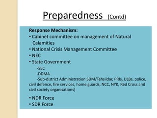 Preparedness (Contd)
Response Mechanism:
• Cabinet committee on management of Natural
Calamities
• National Crisis Management Committee
• NEC
• State Government
-SEC
-DDMA
-Sub-district Administration SDM/Tehsildar, PRIs, ULBs, police,
civil defence, fire services, home guards, NCC, NYK, Red Cross and
civil society organisations)
• NDR Force
• SDR Force
 