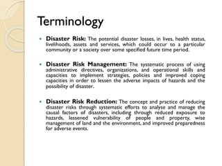 Terminology
 Disaster Risk: The potential disaster losses, in lives, health status,
livelihoods, assets and services, which could occur to a particular
community or a society over some specified future time period.
 Disaster Risk Management: The systematic process of using
administrative directives, organizations, and operational skills and
capacities to implement strategies, policies and improved coping
capacities in order to lessen the adverse impacts of hazards and the
possibility of disaster.
 Disaster Risk Reduction: The concept and practice of reducing
disaster risks through systematic efforts to analyse and manage the
causal factors of disasters, including through reduced exposure to
hazards, lessened vulnerability of people and property, wise
management of land and the environment, and improved preparedness
for adverse events.
 