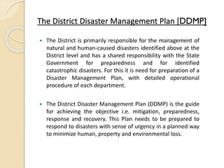The District Disaster Management Plan [DDMP]
 The District is primarily responsible for the management of
natural and human-caused disasters identified above at the
District level and has a shared responsibility with the State
Government for preparedness and for identified
catastrophic disasters. For this it is need for preparation of a
Disaster Management Plan, with detailed operational
procedure of each department.
 The District Disaster Management Plan (DDMP) is the guide
for achieving the objective i.e. mitigation, preparedness,
response and recovery. This Plan needs to be prepared to
respond to disasters with sense of urgency in a planned way
to minimize human, property and environmental loss.
 