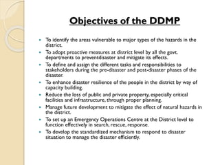 Objectives of the DDMP
 To identify the areas vulnerable to major types of the hazards in the
district.
 To adopt proactive measures at district level by all the govt.
departments to preventdisaster and mitigate its effects.
 To define and assign the different tasks and responsibilities to
stakeholders during the pre-disaster and post-disaster phases of the
disaster.
 To enhance disaster resilience of the people in the district by way of
capacity building.
 Reduce the loss of public and private property, especially critical
facilities and infrastructure, through proper planning.
 Manage future development to mitigate the effect of natural hazards in
the district.
 To set up an Emergency Operations Centre at the District level to
function effectively in search, rescue, response.
 To develop the standardized mechanism to respond to disaster
situation to manage the disaster efficiently.
 