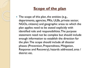 Scope of the plan
 The scope of this plan, the entities (e.g.,
departments, agencies, PRIs, ULBs, private sector,
NGOs, citizens) and geographic areas to which the
plan applies need to be stated explicitly with
identified role and responsibilities.The purpose
statement need not be complex but should include
enough information to establish the direction for
the plan.The scope should include all disaster
phases (Prevention, Preparedness, Mitigation,
Response and Recovery), hazards addressed, area /
district etc.
 