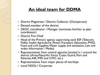 An ideal team for DDMA
 District Magistrate / District Collector (Chairperson)
 Elected member of the district
 DEOC coordinator / Manager (nominate him/her as plan
coordinator)
 District Fire Chief
 Head of the Primary agency supervising each ESF (Telecom,
Public health,Agriculture, Power,Transport, Education, PWD,
Food and civil supplies,Water supply and sanitation, Law and
order, Information / Media)
 Representatives from central agencies located in / around the
district (Army/Navy/Air Force, Coast Guard, Port and
fisheries,AIR, IMD and CWC etc.)
 Representatives from major places of worships
 Local NGOs / Corporate
 