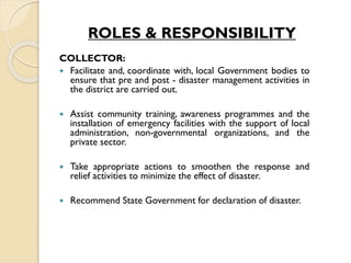 ROLES & RESPONSIBILITY
COLLECTOR:
 Facilitate and, coordinate with, local Government bodies to
ensure that pre and post - disaster management activities in
the district are carried out.
 Assist community training, awareness programmes and the
installation of emergency facilities with the support of local
administration, non-governmental organizations, and the
private sector.
 Take appropriate actions to smoothen the response and
relief activities to minimize the effect of disaster.
 Recommend State Government for declaration of disaster.
 