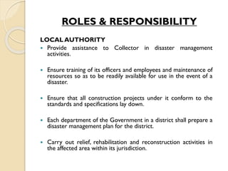ROLES & RESPONSIBILITY
LOCAL AUTHORITY
 Provide assistance to Collector in disaster management
activities.
 Ensure training of its officers and employees and maintenance of
resources so as to be readily available for use in the event of a
disaster.
 Ensure that all construction projects under it conform to the
standards and specifications lay down.
 Each department of the Government in a district shall prepare a
disaster management plan for the district.
 Carry out relief, rehabilitation and reconstruction activities in
the affected area within its jurisdiction.
 