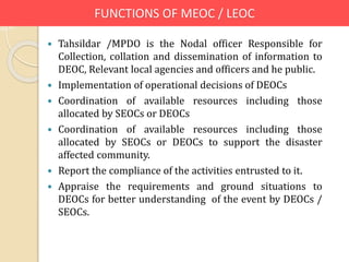 FUNCTIONS OF MEOC / LEOC
 Tahsildar /MPDO is the Nodal officer Responsible for
Collection, collation and dissemination of information to
DEOC, Relevant local agencies and officers and he public.
 Implementation of operational decisions of DEOCs
 Coordination of available resources including those
allocated by SEOCs or DEOCs
 Coordination of available resources including those
allocated by SEOCs or DEOCs to support the disaster
affected community.
 Report the compliance of the activities entrusted to it.
 Appraise the requirements and ground situations to
DEOCs for better understanding of the event by DEOCs /
SEOCs.
 