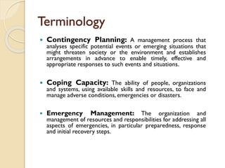 Terminology
 Contingency Planning: A management process that
analyses specific potential events or emerging situations that
might threaten society or the environment and establishes
arrangements in advance to enable timely, effective and
appropriate responses to such events and situations.
 Coping Capacity: The ability of people, organizations
and systems, using available skills and resources, to face and
manage adverse conditions, emergencies or disasters.
 Emergency Management: The organization and
management of resources and responsibilities for addressing all
aspects of emergencies, in particular preparedness, response
and initial recovery steps.
 