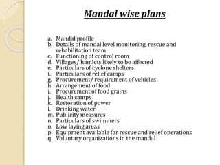 Mandal wise plans
a. Mandal profile
b. Details of mandal level monitoring, rescue and
rehabilitation team
c. Functioning of control room
d. Villages/ hamlets likely to be affected
e. Particulars of cyclone shelters
f. Particulars of relief camps
g. Procurement/ requirement of vehicles
h. Arrangement of food
i. Procurement of food grains
j. Health camps
k. Restoration of power
l. Drinking water
m. Publicity measures
n. Particulars of swimmers
o. Low laying areas
p. Equipment available for rescue and relief operations
q. Voluntary organizations in the mandal
 