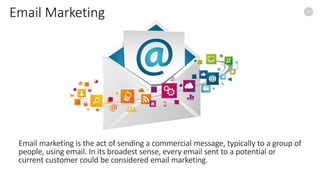 15
Email Marketing
Email marketing is the act of sending a commercial message, typically to a group of
people, using email. In its broadest sense, every email sent to a potential or
current customer could be considered email marketing.
 