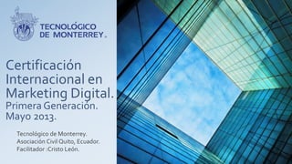 Certificación
Internacional en
Marketing Digital.
Primera Generación.
Mayo 2013.
Tecnológico de Monterrey.
Asociación Civil Quito, Ecuador.
Facilitador :Cristo León.
 