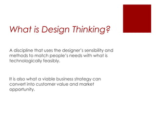 What is Design Thinking?
A discipline that uses the designer’s sensibility and
methods to match people’s needs with what is
technologically feasibly.

It is also what a viable business strategy can
convert into customer value and market
opportunity.

 