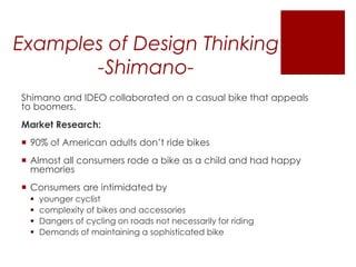 Examples of Design Thinking
-ShimanoShimano and IDEO collaborated on a casual bike that appeals
to boomers.
Market Research:

 90% of American adults don’t ride bikes
 Almost all consumers rode a bike as a child and had happy
memories
 Consumers are intimidated by





younger cyclist
complexity of bikes and accessories
Dangers of cycling on roads not necessarily for riding
Demands of maintaining a sophisticated bike

 