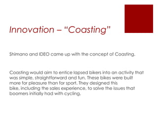 Innovation – “Coasting”
Shimano and IDEO came up with the concept of Coasting.

Coasting would aim to entice lapsed bikers into an activity that
was simple, straightforward and fun. These bikes were built
more for pleasure than for sport. They designed this
bike, including the sales experience, to solve the issues that
boomers initially had with cycling.

 