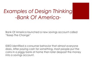 Examples of Design Thinking
-Bank Of AmericaBank Of America launched a new savings account called
“Keep The Change”

IDEO identified a consumer behavior that almost everyone
does. After paying cash for something, most people put the
coins in a piggy bank at home then later desposit the money
into a savings account.

 