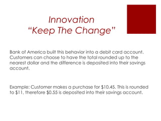 Innovation
“Keep The Change”
Bank of America built this behavior into a debit card account.
Customers can choose to have the total rounded up to the
nearest dollar and the difference is deposited into their savings
account.

Example: Customer makes a purchase for $10.45. This is rounded
to $11, therefore $0.55 is deposited into their savings account.

 