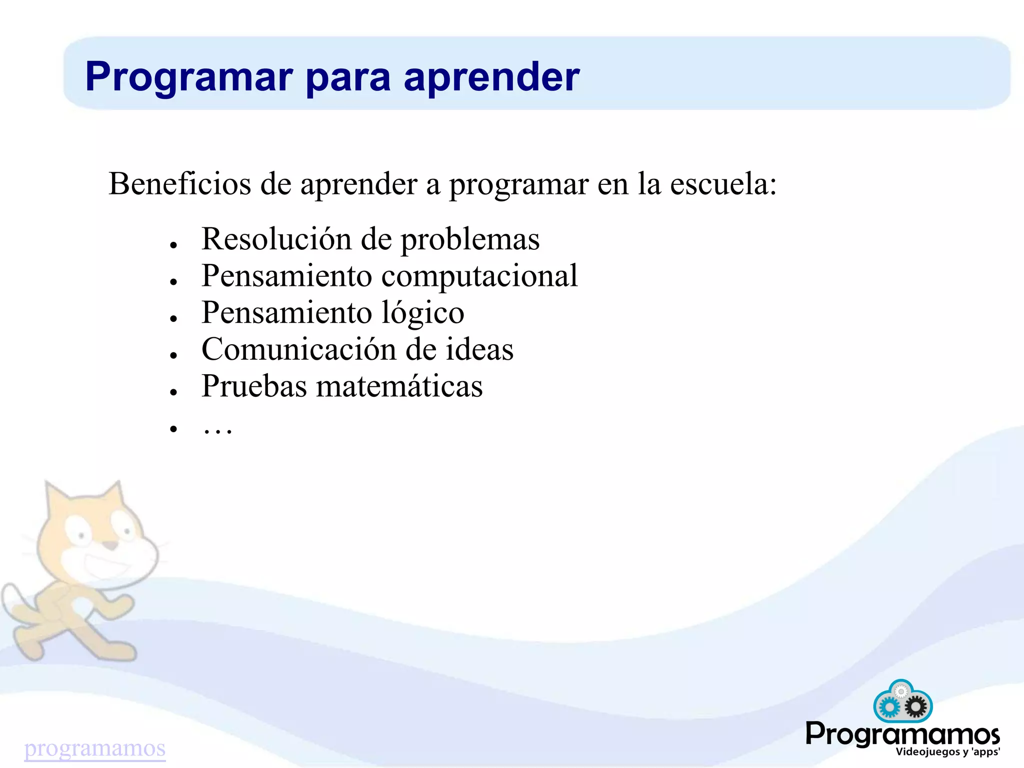 programamos
Programar para aprender
Beneficios de aprender a programar en la escuela:
● Resolución de problemas
● Pensamiento computacional
● Pensamiento lógico
● Comunicación de ideas
● Pruebas matemáticas
● …
 