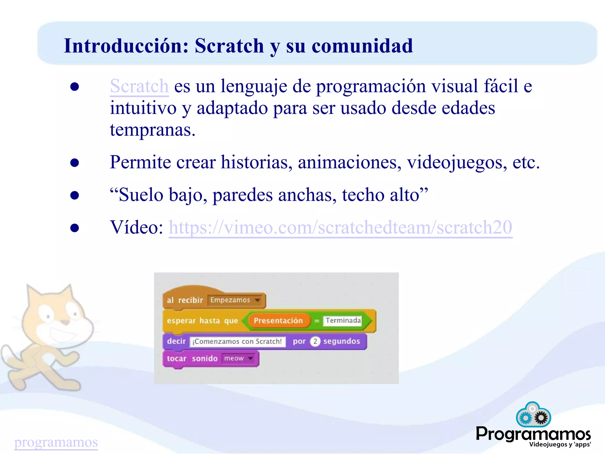 programamos
Introducción: Scratch y su comunidad
● Scratch es un lenguaje de programación visual fácil e
intuitivo y adaptado para ser usado desde edades
tempranas.
● Permite crear historias, animaciones, videojuegos, etc.
● “Suelo bajo, paredes anchas, techo alto”
● Vídeo: https://vimeo.com/scratchedteam/scratch20
 