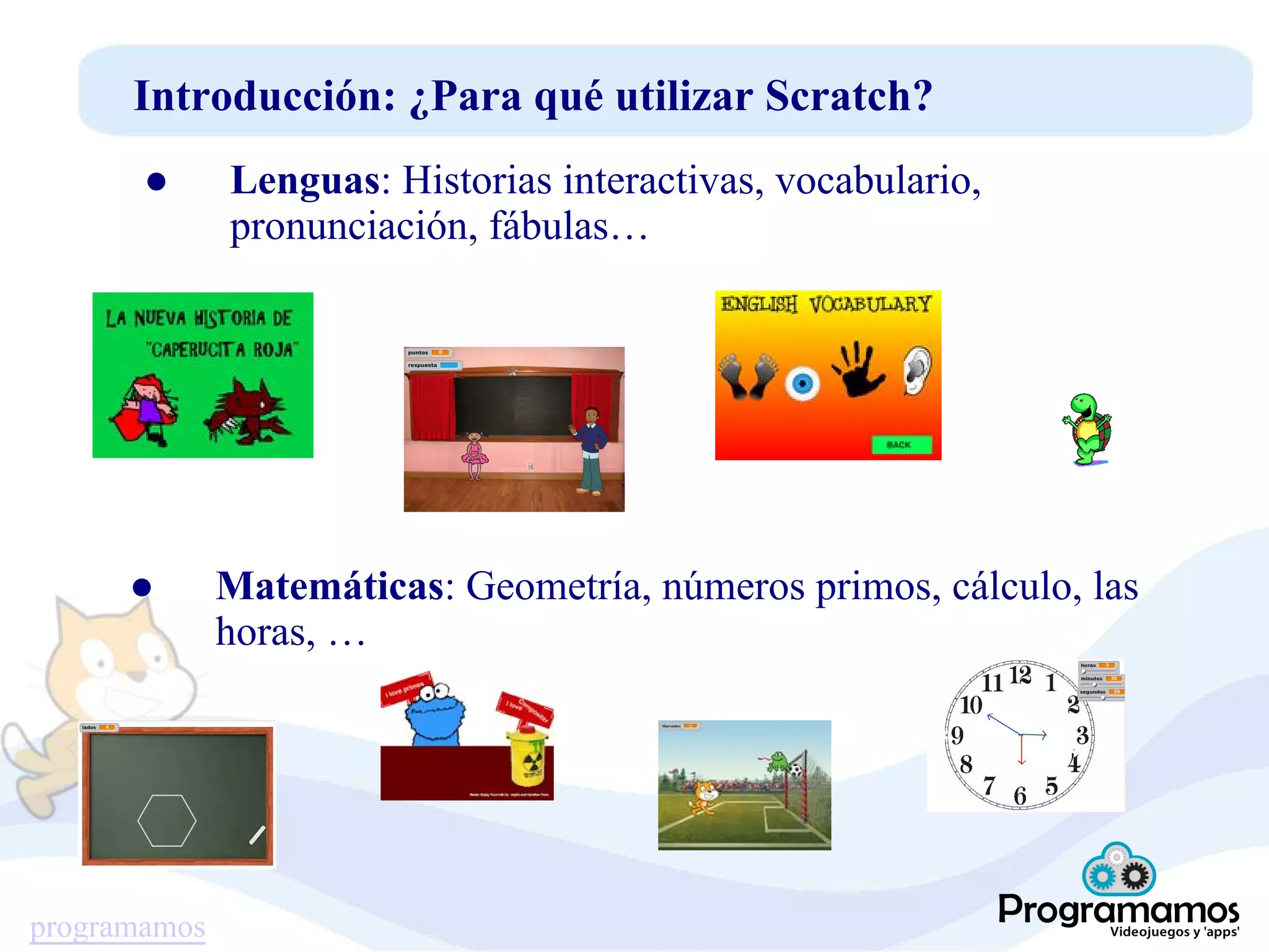 programamos
Introducción: ¿Para qué utilizar Scratch?
● Lenguas: Historias interactivas, vocabulario,
pronunciación, fábulas…
● Matemáticas: Geometría, números primos, cálculo, las
horas, …
 