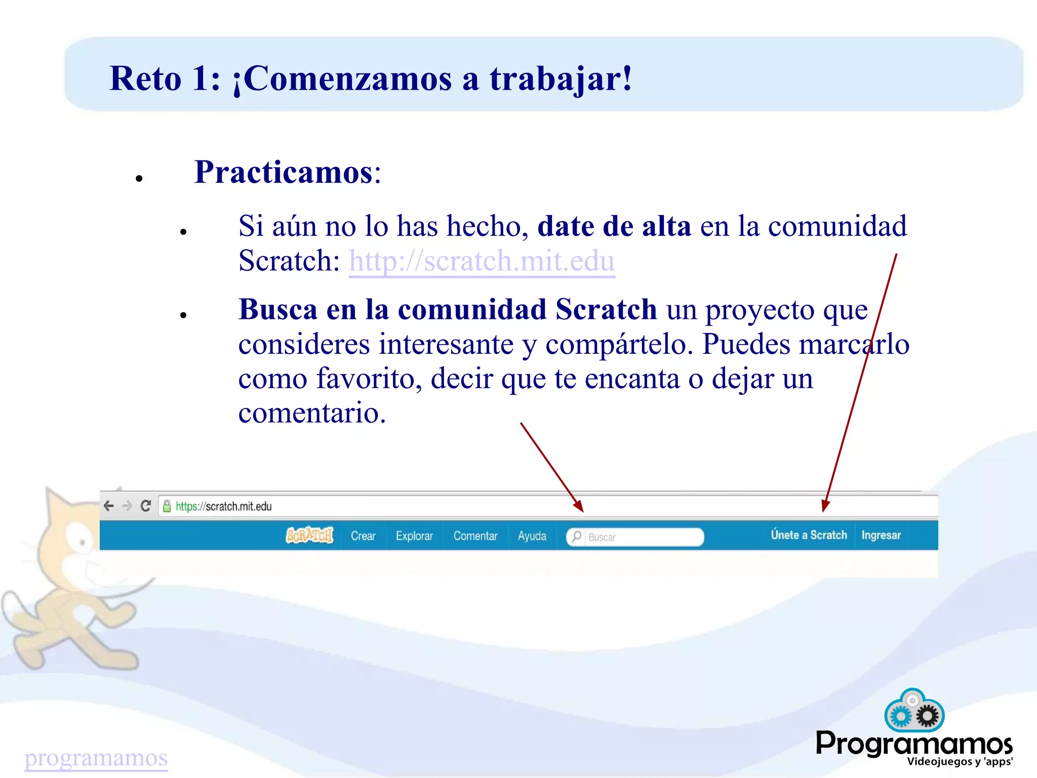 programamos
Reto 1: ¡Comenzamos a trabajar!
● Practicamos:
● Si aún no lo has hecho, date de alta en la comunidad
Scratch: http://scratch.mit.edu
● Busca en la comunidad Scratch un proyecto que
consideres interesante y compártelo. Puedes marcarlo
como favorito, decir que te encanta o dejar un
comentario.
 